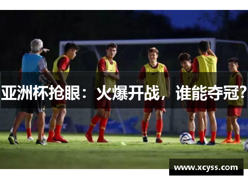 亚洲杯抢眼：火爆开战，谁能夺冠？